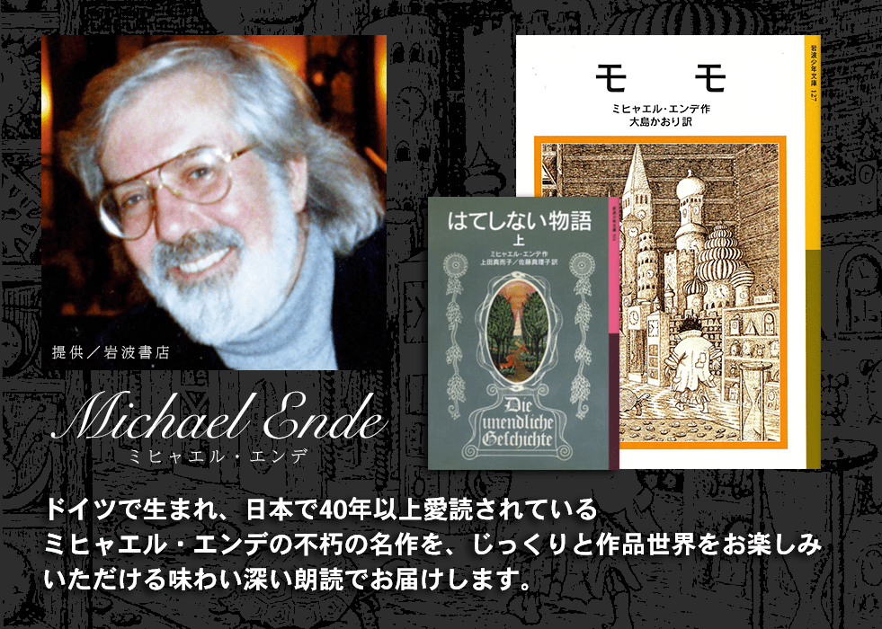 ドイツで生まれ、日本で40年以上愛読されているミヒャエル・エンデの不朽の名作を、じっくりと作品世界をお楽しみいただける味わい深い朗読でお届けします。