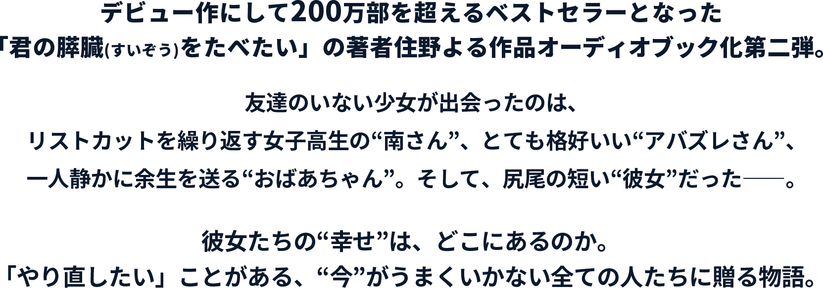 デビュー作にして200万部を超えるベストセラーとなった「君の膵臓(すいぞう)をたべたい」の著者住野よる作品オーディオブック化第二弾。友達のいない少女が出会ったのは、リストカットを繰り返す女子高生の“南さん”、とても格好いい“アバズレさん”、一人静かに余生を送る“おばあちゃん”。そして、尻尾の短い“彼女”だった――。彼女たちの“幸せ”は、どこにあるのか。「やり直したい」ことがある、“今”がうまくいかない全ての人たちに贈る物語。